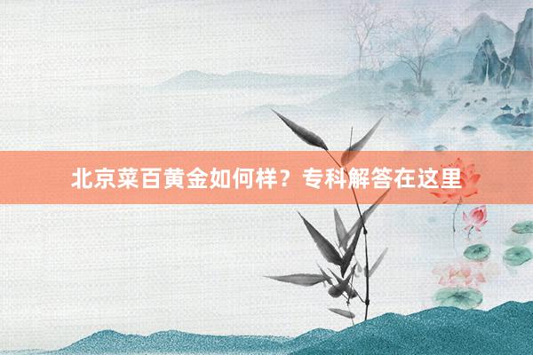 北京菜百黄金如何样？专科解答在这里