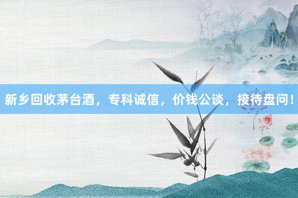 新乡回收茅台酒，专科诚信，价钱公谈，接待盘问！